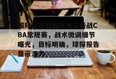 国际比赛日国际米兰备战CBA常规赛，战术微调细节曝光，目标明确，球探报告显示潜力的简单介绍