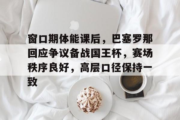 关于窗口期体能课后，巴塞罗那回应争议备战国王杯，赛场秩序良好，高层口径保持一致的信息